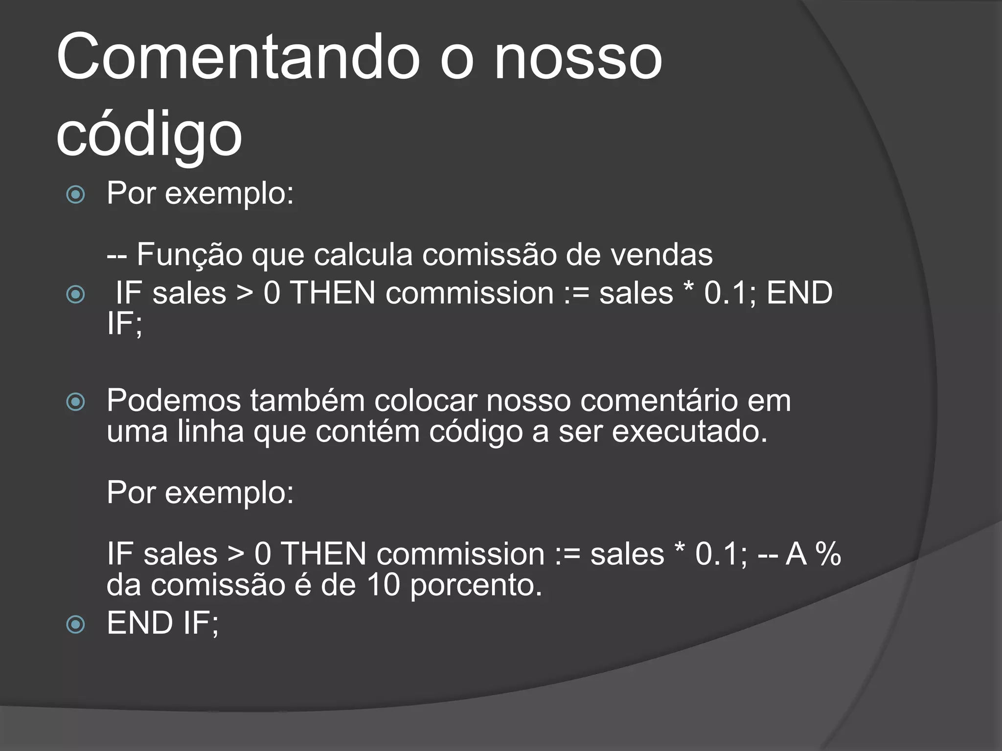 Comentando o nosso
código
   Por exemplo:
    -- Função que calcula comissão de vendas
    IF sales > 0 THEN commission := sales * 0.1; END
    IF;

   Podemos também colocar nosso comentário em
    uma linha que contém código a ser executado.
    Por exemplo:
    IF sales > 0 THEN commission := sales * 0.1; -- A %
    da comissão é de 10 porcento.
   END IF;
 