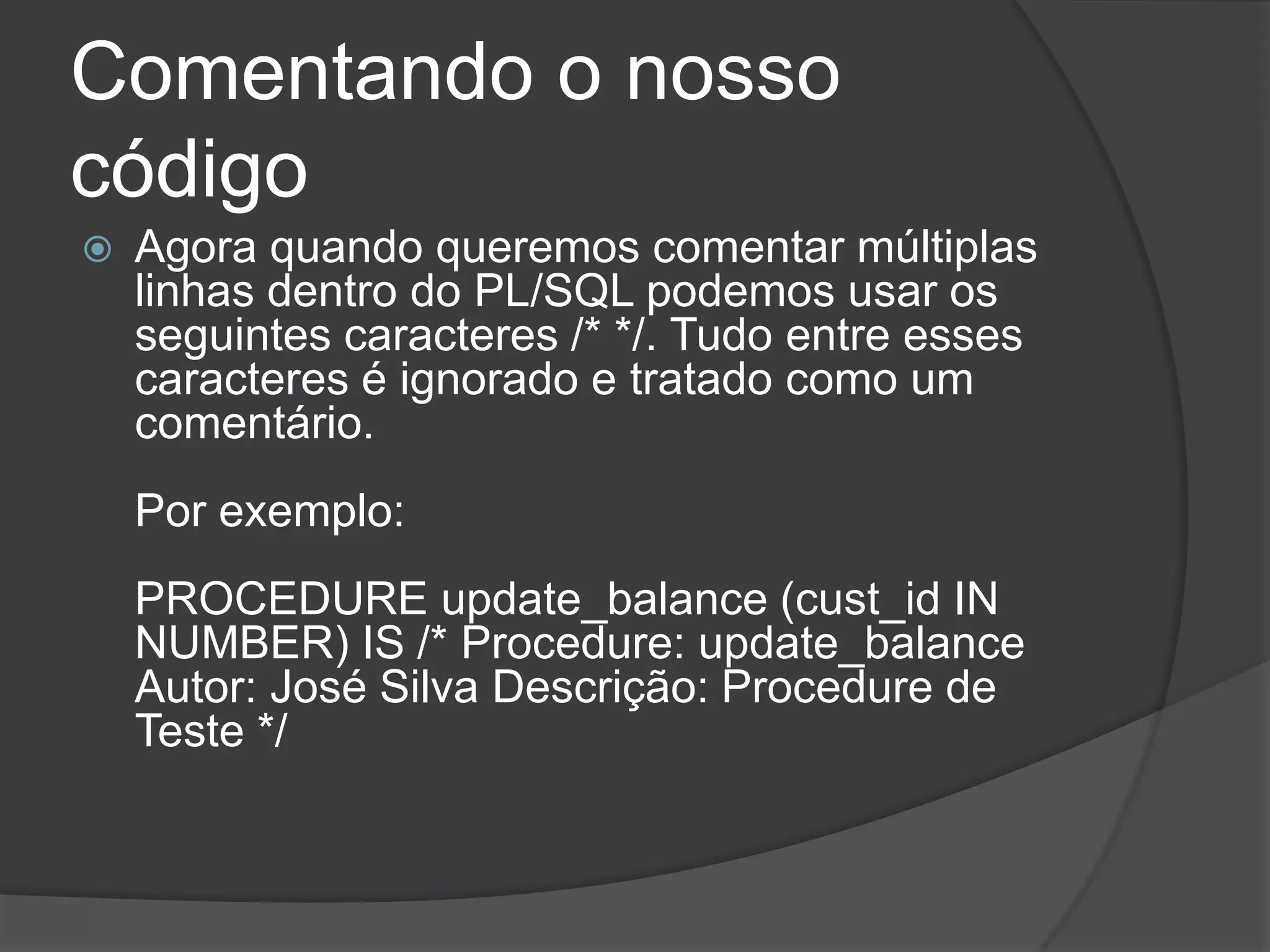 Comentando o nosso
código
   Agora quando queremos comentar múltiplas
    linhas dentro do PL/SQL podemos usar os
    seguintes caracteres /* */. Tudo entre esses
    caracteres é ignorado e tratado como um
    comentário.
    Por exemplo:
    PROCEDURE update_balance (cust_id IN
    NUMBER) IS /* Procedure: update_balance
    Autor: José Silva Descrição: Procedure de
    Teste */
 