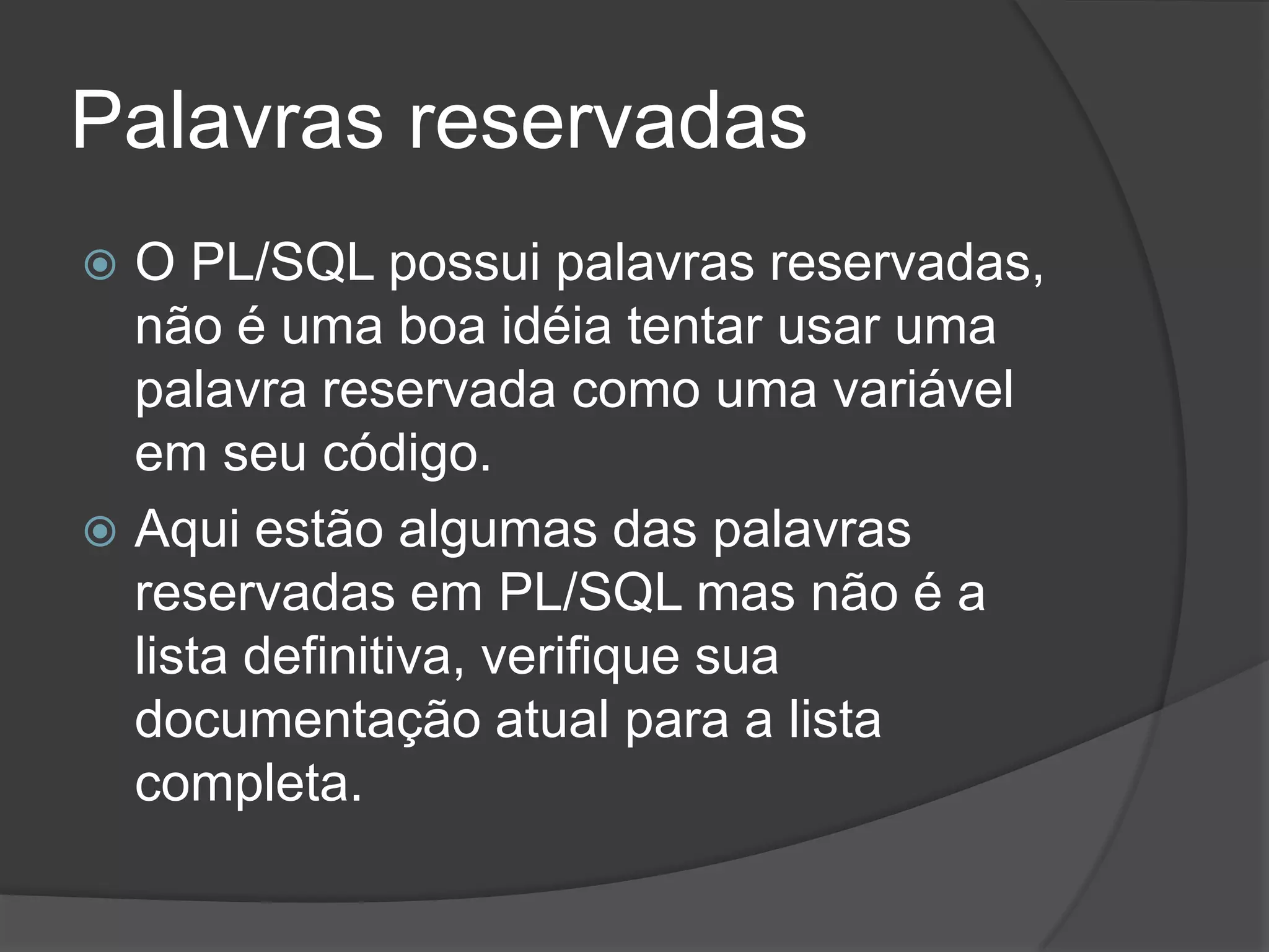 Palavras reservadas
 O PL/SQL possui palavras reservadas,
  não é uma boa idéia tentar usar uma
  palavra reservada como uma variável
  em seu código.
 Aqui estão algumas das palavras
  reservadas em PL/SQL mas não é a
  lista definitiva, verifique sua
  documentação atual para a lista
  completa.
 
