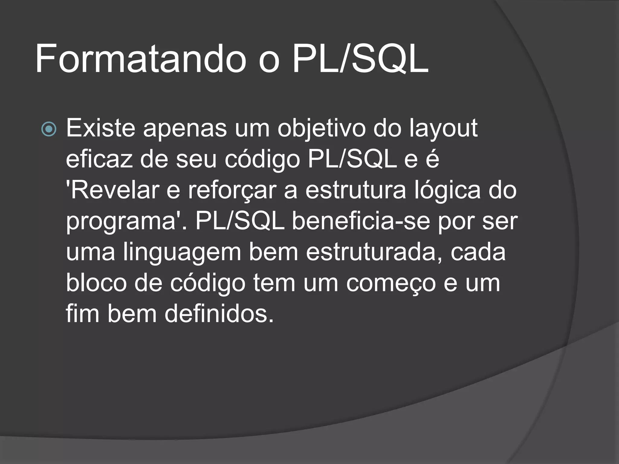Formatando o PL/SQL
   Existe apenas um objetivo do layout
    eficaz de seu código PL/SQL e é
    'Revelar e reforçar a estrutura lógica do
    programa'. PL/SQL beneficia-se por ser
    uma linguagem bem estruturada, cada
    bloco de código tem um começo e um
    fim bem definidos.
 