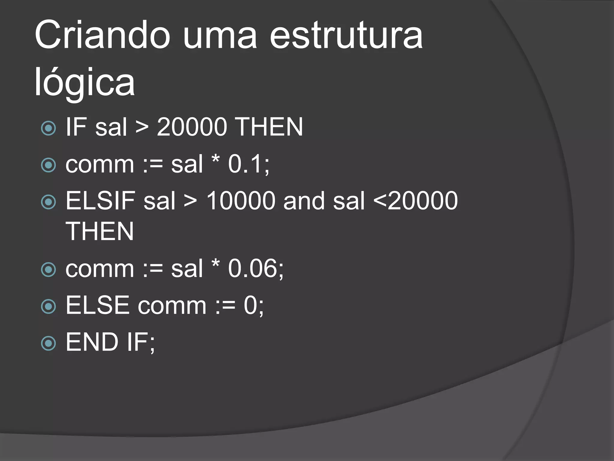 Criando uma estrutura
lógica
 IF sal > 20000 THEN
 comm := sal * 0.1;
 ELSIF sal > 10000 and sal <20000
  THEN
 comm := sal * 0.06;
 ELSE comm := 0;
 END IF;
 