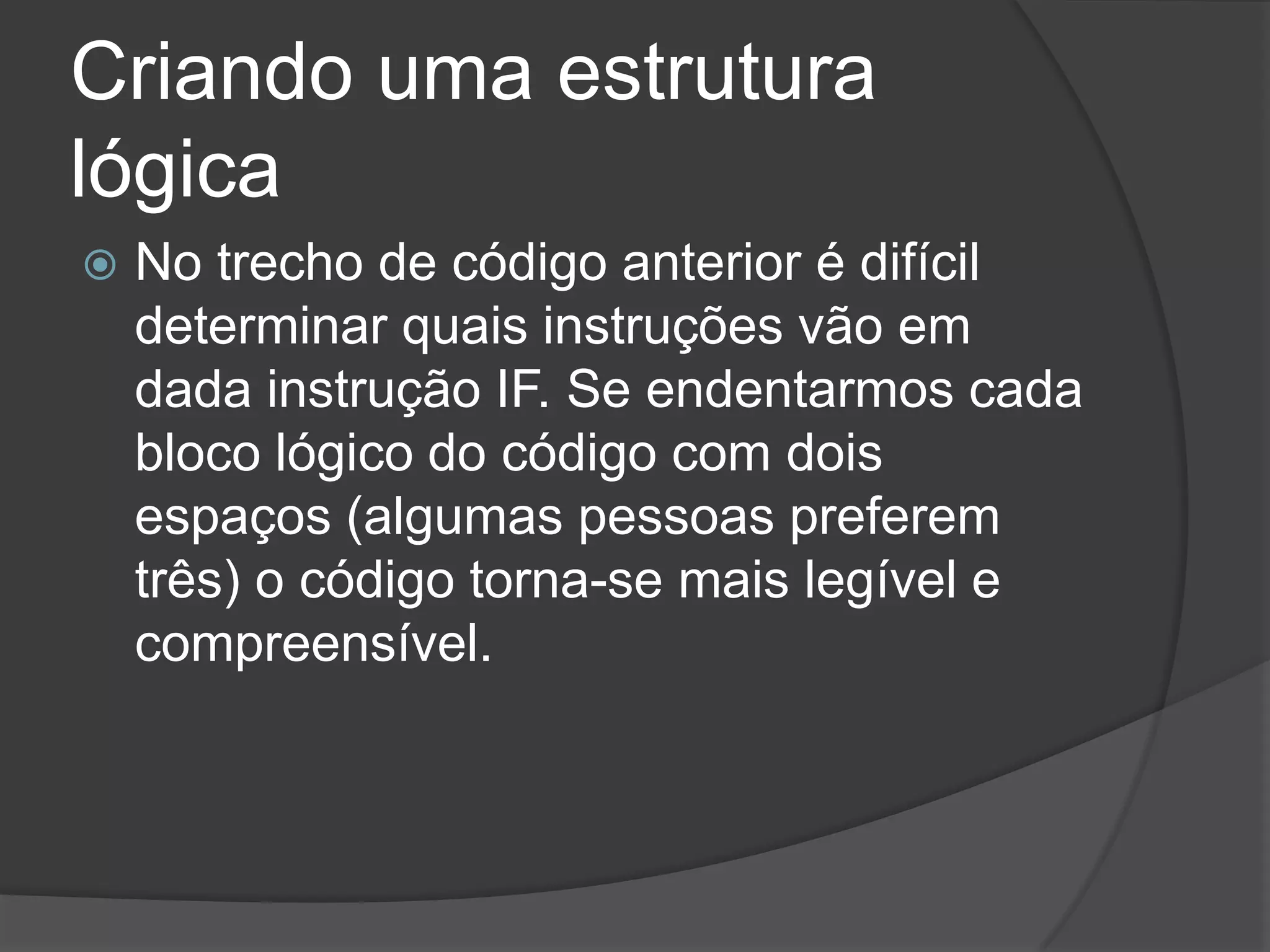 Criando uma estrutura
lógica
   No trecho de código anterior é difícil
    determinar quais instruções vão em
    dada instrução IF. Se endentarmos cada
    bloco lógico do código com dois
    espaços (algumas pessoas preferem
    três) o código torna-se mais legível e
    compreensível.
 