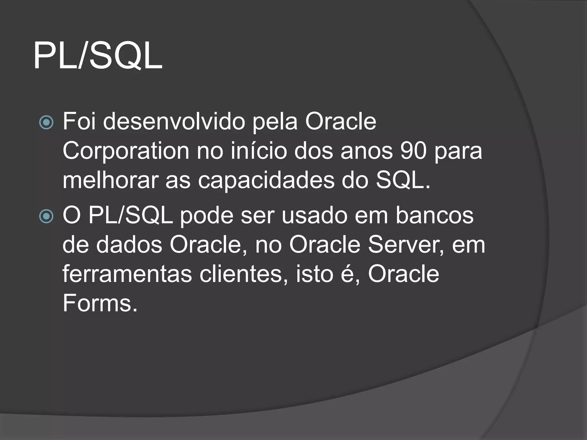 PL/SQL
 Foi desenvolvido pela Oracle
  Corporation no início dos anos 90 para
  melhorar as capacidades do SQL.
 O PL/SQL pode ser usado em bancos
  de dados Oracle, no Oracle Server, em
  ferramentas clientes, isto é, Oracle
  Forms.
 