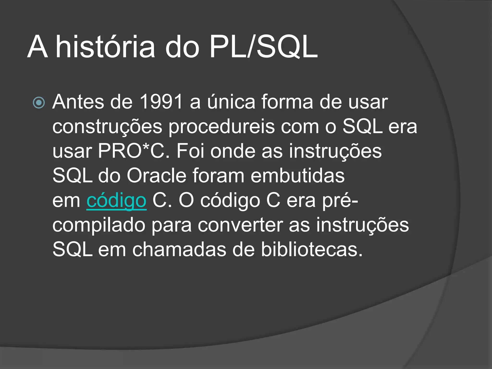 A história do PL/SQL
   Antes de 1991 a única forma de usar
    construções procedureis com o SQL era
    usar PRO*C. Foi onde as instruções
    SQL do Oracle foram embutidas
    em código C. O código C era pré-
    compilado para converter as instruções
    SQL em chamadas de bibliotecas.
 