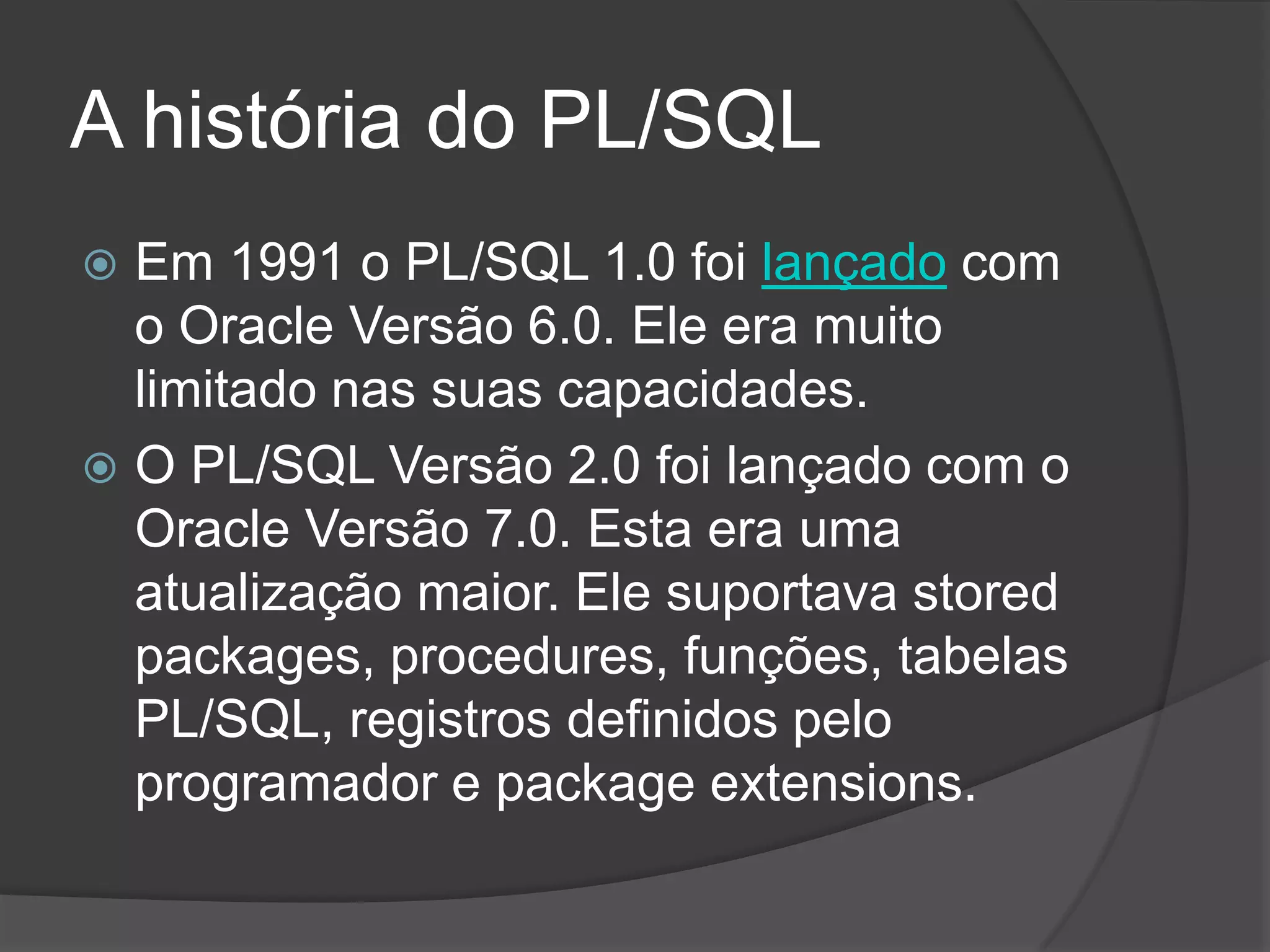 A história do PL/SQL
 Em 1991 o PL/SQL 1.0 foi lançado com
  o Oracle Versão 6.0. Ele era muito
  limitado nas suas capacidades.
 O PL/SQL Versão 2.0 foi lançado com o
  Oracle Versão 7.0. Esta era uma
  atualização maior. Ele suportava stored
  packages, procedures, funções, tabelas
  PL/SQL, registros definidos pelo
  programador e package extensions.
 