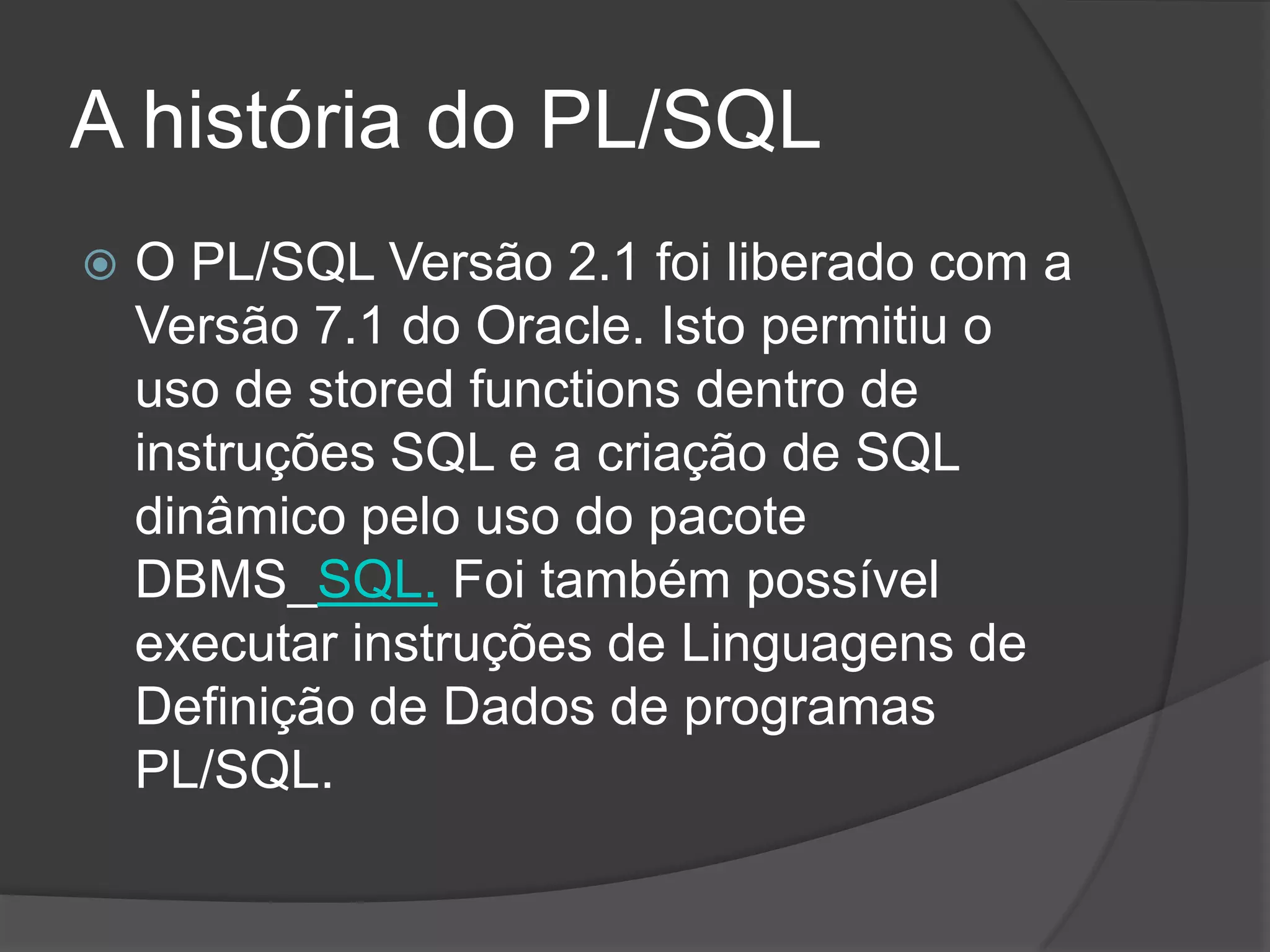 A história do PL/SQL
   O PL/SQL Versão 2.1 foi liberado com a
    Versão 7.1 do Oracle. Isto permitiu o
    uso de stored functions dentro de
    instruções SQL e a criação de SQL
    dinâmico pelo uso do pacote
    DBMS_SQL. Foi também possível
    executar instruções de Linguagens de
    Definição de Dados de programas
    PL/SQL.
 