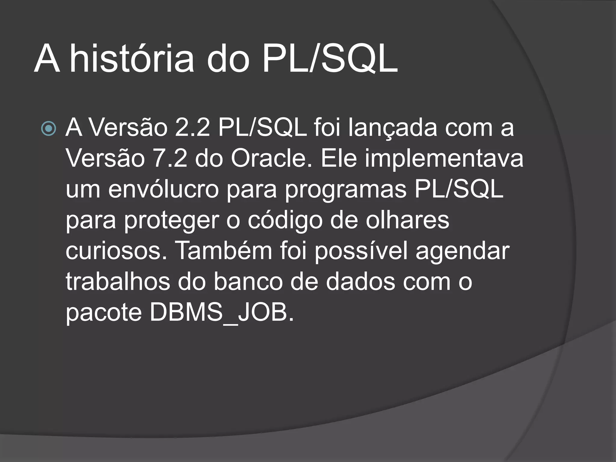 A história do PL/SQL
   A Versão 2.2 PL/SQL foi lançada com a
    Versão 7.2 do Oracle. Ele implementava
    um envólucro para programas PL/SQL
    para proteger o código de olhares
    curiosos. Também foi possível agendar
    trabalhos do banco de dados com o
    pacote DBMS_JOB.
 