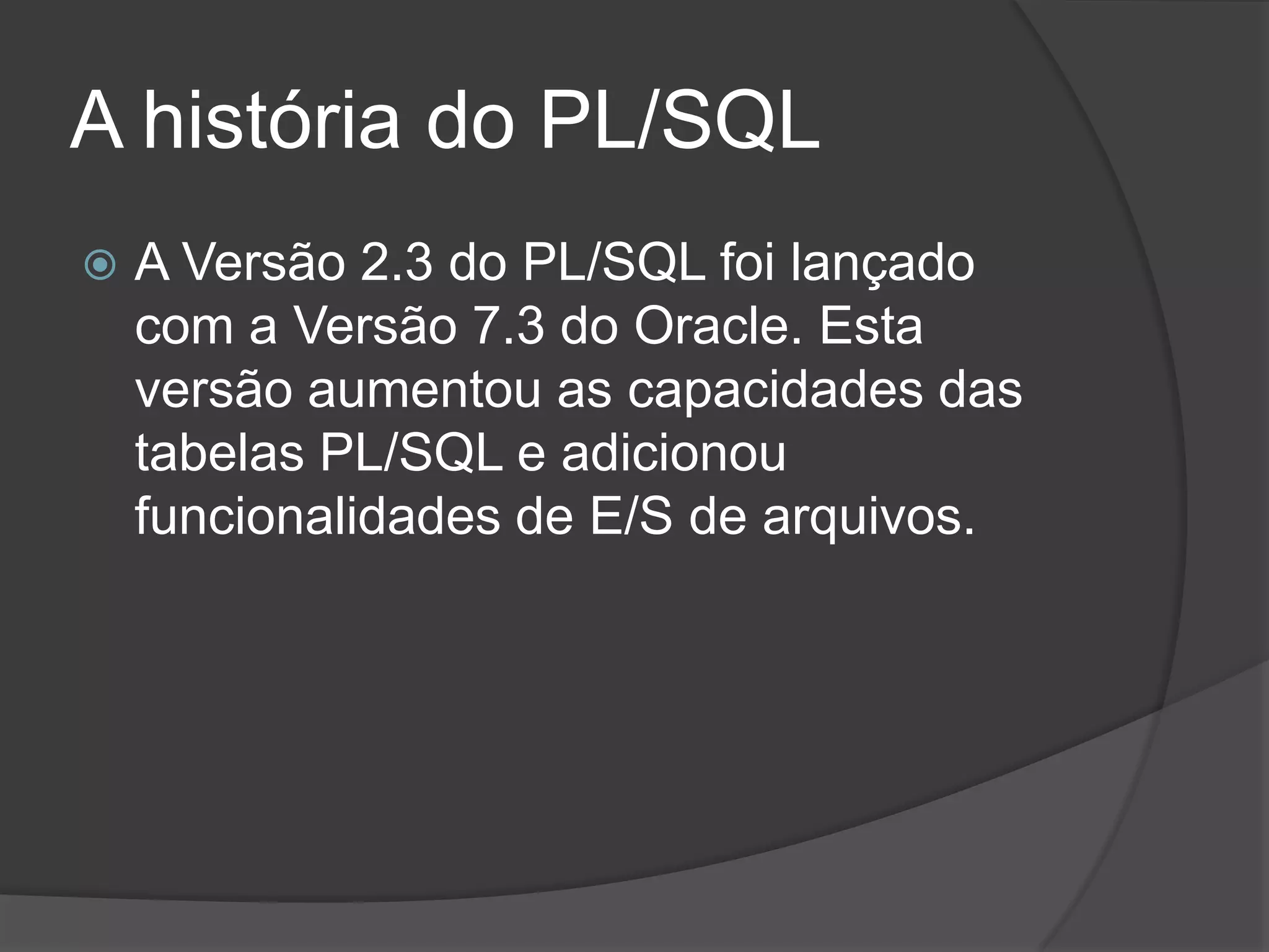 A história do PL/SQL
   A Versão 2.3 do PL/SQL foi lançado
    com a Versão 7.3 do Oracle. Esta
    versão aumentou as capacidades das
    tabelas PL/SQL e adicionou
    funcionalidades de E/S de arquivos.
 