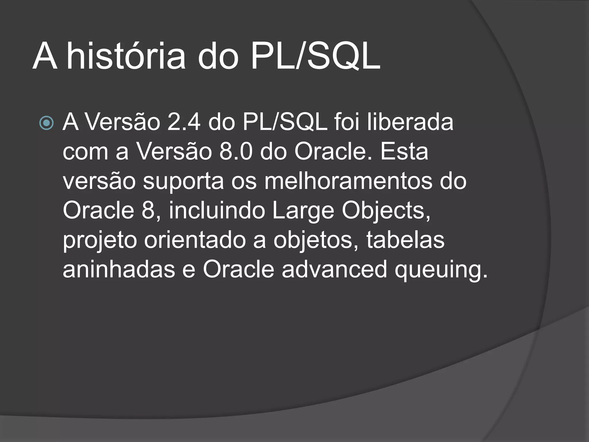 A história do PL/SQL
   A Versão 2.4 do PL/SQL foi liberada
    com a Versão 8.0 do Oracle. Esta
    versão suporta os melhoramentos do
    Oracle 8, incluindo Large Objects,
    projeto orientado a objetos, tabelas
    aninhadas e Oracle advanced queuing.
 