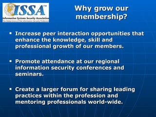 Why grow our membership? Increase peer interaction opportunities that enhance the knowledge, skill and professional growth of our members. Promote attendance at our regional information security conferences and seminars. Create a larger forum for sharing leading practices within the profession and mentoring professionals world-wide. 