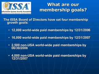 What are our membership goals? The ISSA Board of Directors have set four membership growth goals: 12,000 world-wide paid memberships by 12/31/2006 16,000 world-wide paid memberships by 12/31/2007 2,500 non-USA world-wide paid memberships by 06/30/2006 4,000 non-USA world-wide paid memberships by 12/31/2007 