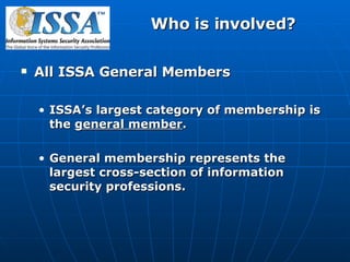 Who is involved? All ISSA General Members ISSA’s largest category of membership is the  general member . General membership represents the largest cross-section of information security professions.  