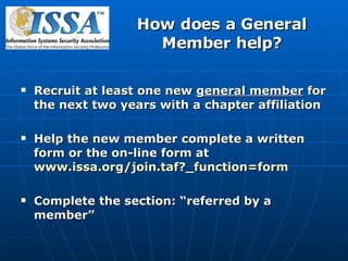 How does a General Member help? Recruit at least one new  general member  for the next two years with a chapter affiliation  Help the new member complete a written form or the on-line form at  www.issa.org/join.taf?_function=form   Complete the section: “referred by a member” 