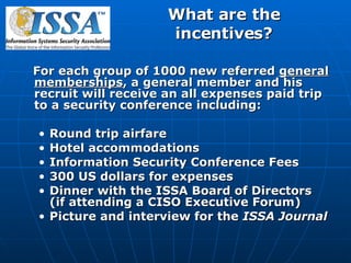 What are the incentives? For each group of 1000 new referred  general memberships , a general member and his recruit will receive an all expenses paid trip to a security conference including: Round trip airfare Hotel accommodations Information Security Conference Fees 300 US dollars for expenses Dinner with the ISSA Board of Directors (if attending a CISO Executive Forum) Picture and interview for the  ISSA Journal 