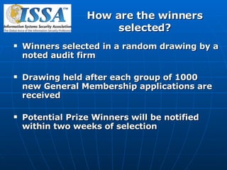 How are the winners selected? Winners selected in a random drawing by a noted audit firm Drawing held after each group of 1000 new General Membership applications are received Potential Prize Winners will be notified within two weeks of selection 