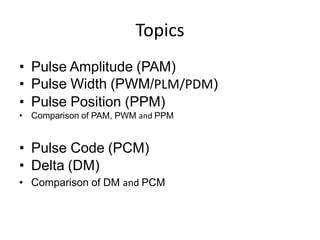 Topics
• Pulse Amplitude (PAM)
• Pulse Width (PWM/PLM/PDM)
• Pulse Position (PPM)
• Comparison of PAM, PWM and PPM
• Pulse Code (PCM)
• Delta (DM)
• Comparison of DM and PCM
 