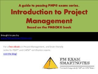 A guide to passing PMP® exam! series..

       Introduction to Project
            Management
                       Based on the PMBOK® book

Brought to you by
www.PMExamSmartNotes.com


 For a free eBook on Project Management, and brain-friendly
 notes for PMP® and CAPM® certification exams
 visit the blog!
 