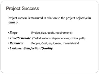 Project Success
Project success is measured in relation to the project objective in
terms of:
• Scope (Project size, goals, requirements)
• Time/Schedule (Task durations, dependencies, critical path)
• Resources (People, Cost, equipment, material) and
• Customer Satisfaction/Quality.
 
