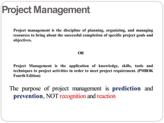 Project Management
Project management is the discipline of planning, organizing, and managing
resources to bring about the successful completion of specific project goals and
objectives.
OR
Project Management is the application of knowledge, skills, tools and
techniques to project activities in order to meet project requirement. (PMBOK
Fourth Edition)
The purpose of project management is prediction and
prevention, NOT recognition and reaction
 