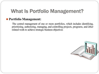 What Is Portfolio Management?
⚫ Portfolio Management:
The central management of one or more portfolios, which includes identifying,
prioritizing, authorizing, managing, and controlling projects, programs, and other
related work to achievestrategic businessobjectives
 