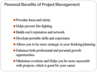 Personal Benefits of Project Management
⚫Provides focus and clarity
⚫Helps prevent fire-fighting
⚫Builds one’sreputation and network
⚫Develops portable skills and experience
⚫Allows you to be more strategicin your thinking/planning
⚫Enhances both professional and personal growth
opportunities
⚫Minimizes overtime and Helps you be more successful
with projects,which isgood for your career
 