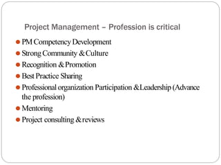 Project Management – Profession is critical
⚫PMCompetencyDevelopment
⚫StrongCommunity &Culture
⚫Recognition &Promotion
⚫BestPractice Sharing
⚫Professionalorganization Participation &Leadership (Advance
the profession)
⚫Mentoring
⚫Project consulting &reviews
 