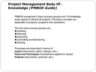 Project Management Body Of .
Knowledge (PMBOK Guide)
PMBOK recognizes 5 basic process groups and 10 knowledge
areas typical of almost all projects. The basic concepts are
applicable to projects, programs and operations.
The five basic process groups are:
Initiating
Planning
Executing
Controlling and Monitoring
Closing.
Processes are described in terms of:
Inputs (documents, plans, designs, etc.)
Tools and Techniques (mechanisms applied to inputs)
Outputs (documents, products, etc.)
 