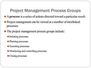 Project Management Process Groups
⚫Aprocess is aseries of actions directed toward aparticular result.
⚫Project management can be viewed asanumber of interlinked
processes.
⚫The project management process groups include:
⚫Initiating processes
⚫Planning processes
⚫Executing processes
⚫Monitoring and controlling processes
⚫Closing processes
 