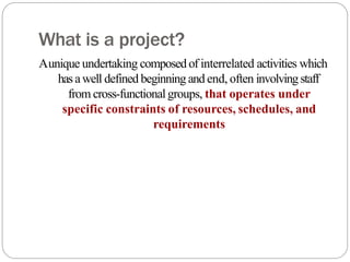 What is a project?
Aunique undertaking composed of interrelated activities which
hasawell defined beginning and end, often involving staff
from cross-functionalgroups, that operates under
specific constraints of resources, schedules, and
requirements
 