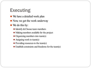 Executing
⚫ W
e have adetailed work plan
⚫ Now
, we get the work underway
⚫ W
e do this by:
⚫ Identify&Choose team members
⚫ Makingmembers available for the project
⚫ Organizingmembers into team(s)
⚫ Assigningwork to team(s)
⚫ Providingresources to the team(s)
⚫ Establishconstraints andfreedoms for the team(s)
 