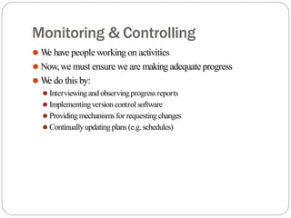 Monitoring & Controlling
⚫ W
e have people working on activities
⚫ Now,we must ensure we are making adequate progress
⚫ W
e do this by:
⚫ Interviewingand observingprogressreports
⚫ Implementingversion control software
⚫ Providingmechanisms for requesting changes
⚫ Continuallyupdating plans (e.g.schedules)
 
