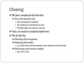 Closing
⚫ W
e have completed all activities
⚫ The result should be that
⚫ All overall goalsare satisfied
⚫ Allconditions of satisfaction are met
⚫ Alldeliverables are ready for roll-out
⚫ Now
, we need to complete hand-over
⚫ W
e do this by:
⚫ Obtainingclient acceptance
⚫ Deployingdeliverables
⚫ e.g.media disks,printed manuals,online deployment/downloads
⚫ Performingapost-mortem analysis
⚫ How did we do?
 