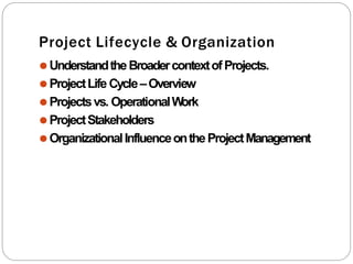 Project Lifecycle & Organization
⚫UnderstandtheBroadercontextofProjects.
⚫ProjectLife Cycle–Overview
⚫Projectsvs. OperationalW
ork
⚫ProjectStakeholders
⚫OrganizationalInfluenceontheProjectManagement
 