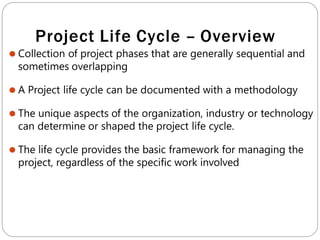 Project Life Cycle – Overview
⚫ Collection of project phases that are generally sequential and
sometimes overlapping
⚫ A Project life cycle can be documented with a methodology
⚫ The unique aspects of the organization, industry or technology
can determine or shaped the project life cycle.
⚫ The life cycle provides the basic framework for managing the
project, regardless of the specific work involved
 