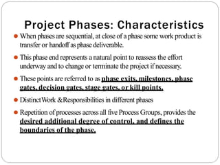 Project Phases: Characteristics
⚫ When phases are sequential,at close of aphase some work product is
transfer or handoff asphasedeliverable.
⚫ This phaseend represents anatural point to reassess the effort
underway and to change or terminate the project if necessary.
⚫ These points are referred to as phase exits, milestones, phase
gates, decision gates, stage gates, or kill points.
⚫ DistinctWork &Responsibilitiesin different phases
⚫ Repetition of processes across all five Process Groups, provides the
desired additional degree of control, and defines the
boundaries of the phase.
 