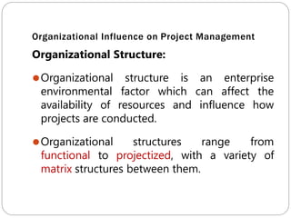 Organizational Influence on Project Management
Organizational Structure:
⚫Organizational structure is an enterprise
environmental factor which can affect the
availability of resources and influence how
projects are conducted.
⚫Organizational structures range from
functional to projectized, with a variety of
matrix structures between them.
 