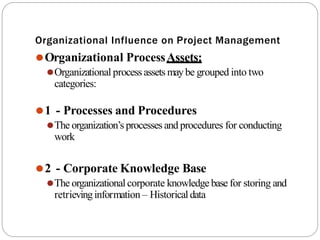 Organizational Influence on Project Management
⚫Organizational ProcessAssets:
⚫Organizational processassets maybe grouped into two
categories:
⚫1 - Processes and Procedures
⚫The organization’s processes and procedures for conducting
work
⚫2 - Corporate Knowledge Base
⚫The organizationalcorporate knowledge base for storing and
retrievinginformation – Historicaldata
 
