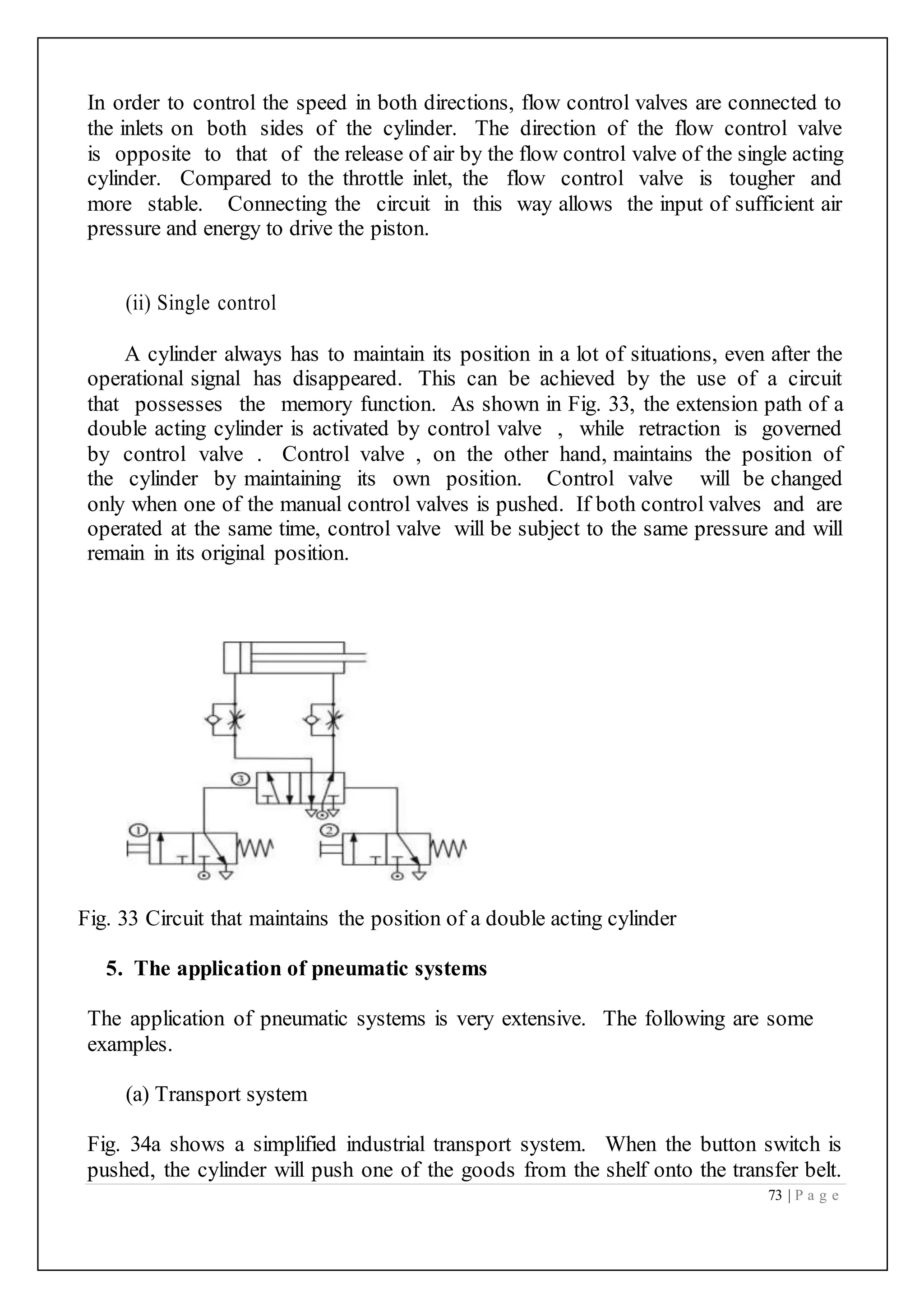 73 | P a g e
In order to control the speed in both directions, flow control valves are connected to
the inlets on both sides of the cylinder. The direction of the flow control valve
is opposite to that of the release of air by the flow control valve of the single acting
cylinder. Compared to the throttle inlet, the flow control valve is tougher and
more stable. Connecting the circuit in this way allows the input of sufficient air
pressure and energy to drive the piston.
(ii) Single control
A cylinder always has to maintain its position in a lot of situations, even after the
operational signal has disappeared. This can be achieved by the use of a circuit
that possesses the memory function. As shown in Fig. 33, the extension path of a
double acting cylinder is activated by control valve , while retraction is governed
by control valve . Control valve , on the other hand, maintains the position of
the cylinder by maintaining its own position. Control valve will be changed
only when one of the manual control valves is pushed. If both control valves and are
operated at the same time, control valve will be subject to the same pressure and will
remain in its original position.
Fig. 33 Circuit that maintains the position of a double acting cylinder
5. The application of pneumatic systems
The application of pneumatic systems is very extensive. The following are some
examples.
(a) Transport system
Fig. 34a shows a simplified industrial transport system. When the button switch is
pushed, the cylinder will push one of the goods from the shelf onto the transfer belt.
 