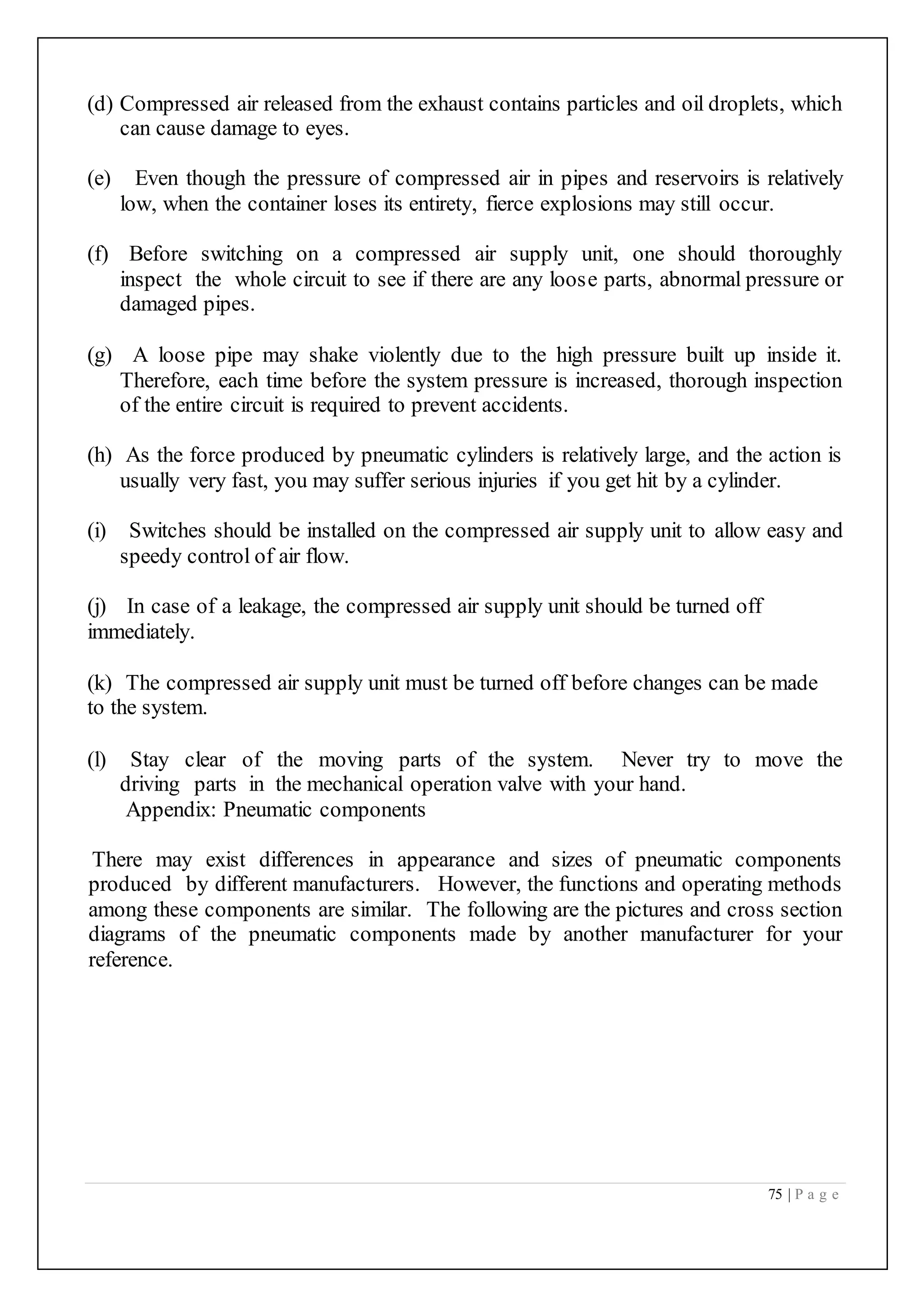 75 | P a g e
(d) Compressed air released from the exhaust contains particles and oil droplets, which
can cause damage to eyes.
(e) Even though the pressure of compressed air in pipes and reservoirs is relatively
low, when the container loses its entirety, fierce explosions may still occur.
(f) Before switching on a compressed air supply unit, one should thoroughly
inspect the whole circuit to see if there are any loose parts, abnormal pressure or
damaged pipes.
(g) A loose pipe may shake violently due to the high pressure built up inside it.
Therefore, each time before the system pressure is increased, thorough inspection
of the entire circuit is required to prevent accidents.
(h) As the force produced by pneumatic cylinders is relatively large, and the action is
usually very fast, you may suffer serious injuries if you get hit by a cylinder.
(i) Switches should be installed on the compressed air supply unit to allow easy and
speedy control of air flow.
(j) In case of a leakage, the compressed air supply unit should be turned off
immediately.
(k) The compressed air supply unit must be turned off before changes can be made
to the system.
(l) Stay clear of the moving parts of the system. Never try to move the
driving parts in the mechanical operation valve with your hand.
Appendix: Pneumatic components
There may exist differences in appearance and sizes of pneumatic components
produced by different manufacturers. However, the functions and operating methods
among these components are similar. The following are the pictures and cross section
diagrams of the pneumatic components made by another manufacturer for your
reference.
 