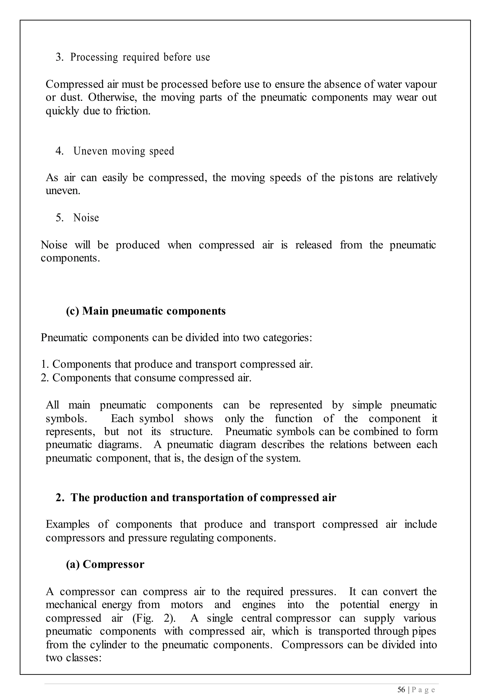 56 | P a g e
3. Processing required before use
Compressed air must be processed before use to ensure the absence of water vapour
or dust. Otherwise, the moving parts of the pneumatic components may wear out
quickly due to friction.
4. Uneven moving speed
As air can easily be compressed, the moving speeds of the pistons are relatively
uneven.
5. Noise
Noise will be produced when compressed air is released from the pneumatic
components.
(c) Main pneumatic components
Pneumatic components can be divided into two categories:
1. Components that produce and transport compressed air.
2. Components that consume compressed air.
All main pneumatic components can be represented by simple pneumatic
symbols. Each symbol shows only the function of the component it
represents, but not its structure. Pneumatic symbols can be combined to form
pneumatic diagrams. A pneumatic diagram describes the relations between each
pneumatic component, that is, the design of the system.
2. The production and transportation of compressed air
Examples of components that produce and transport compressed air include
compressors and pressure regulating components.
(a) Compressor
A compressor can compress air to the required pressures. It can convert the
mechanical energy from motors and engines into the potential energy in
compressed air (Fig. 2). A single central compressor can supply various
pneumatic components with compressed air, which is transported through pipes
from the cylinder to the pneumatic components. Compressors can be divided into
two classes:
 