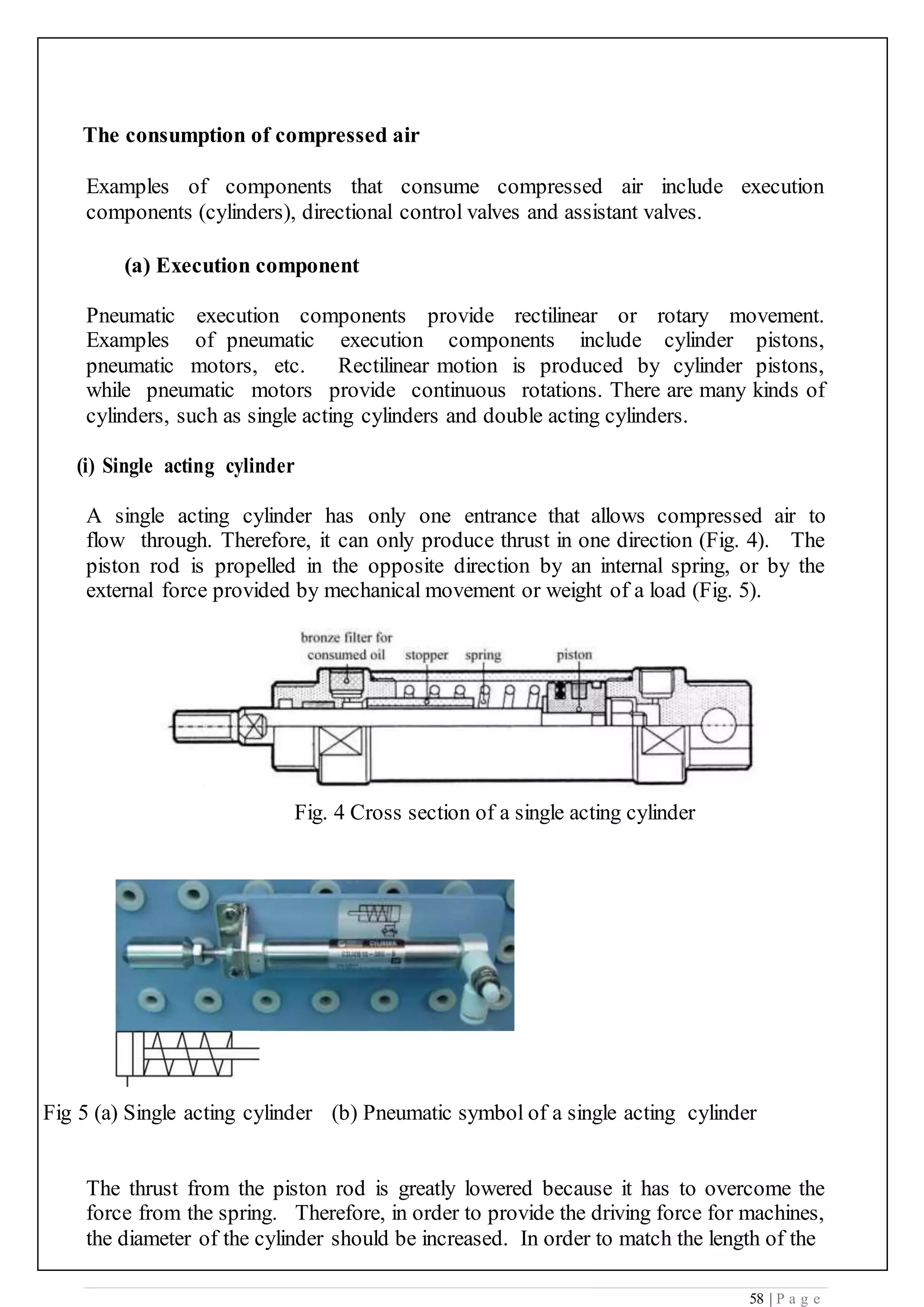 58 | P a g e
The consumption of compressed air
Examples of components that consume compressed air include execution
components (cylinders), directional control valves and assistant valves.
(a) Execution component
Pneumatic execution components provide rectilinear or rotary movement.
Examples of pneumatic execution components include cylinder pistons,
pneumatic motors, etc. Rectilinear motion is produced by cylinder pistons,
while pneumatic motors provide continuous rotations. There are many kinds of
cylinders, such as single acting cylinders and double acting cylinders.
(i) Single acting cylinder
A single acting cylinder has only one entrance that allows compressed air to
flow through. Therefore, it can only produce thrust in one direction (Fig. 4). The
piston rod is propelled in the opposite direction by an internal spring, or by the
external force provided by mechanical movement or weight of a load (Fig. 5).
Fig. 4 Cross section of a single acting cylinder
Fig 5 (a) Single acting cylinder (b) Pneumatic symbol of a single acting cylinder
The thrust from the piston rod is greatly lowered because it has to overcome the
force from the spring. Therefore, in order to provide the driving force for machines,
the diameter of the cylinder should be increased. In order to match the length of the
 