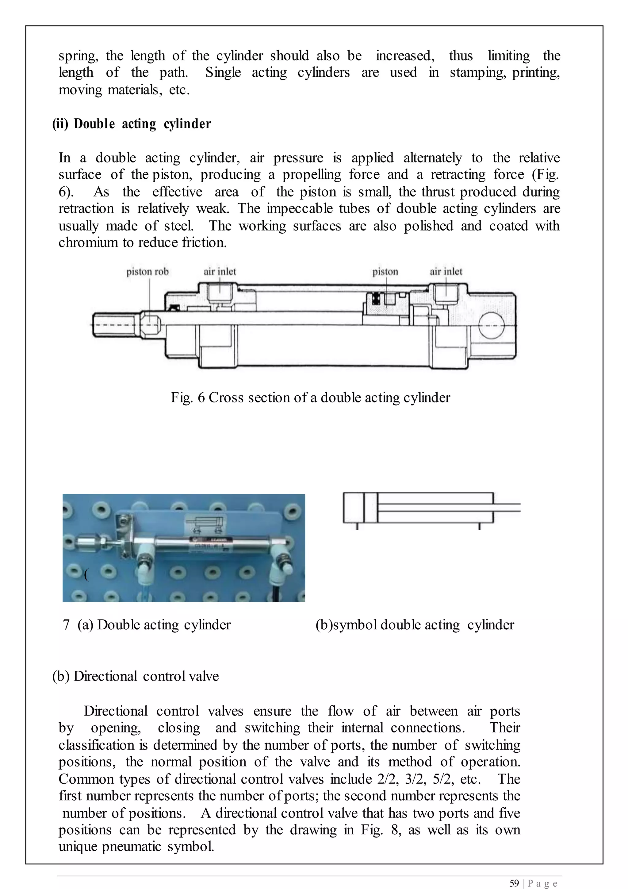 59 | P a g e
spring, the length of the cylinder should also be increased, thus limiting the
length of the path. Single acting cylinders are used in stamping, printing,
moving materials, etc.
(ii) Double acting cylinder
In a double acting cylinder, air pressure is applied alternately to the relative
surface of the piston, producing a propelling force and a retracting force (Fig.
6). As the effective area of the piston is small, the thrust produced during
retraction is relatively weak. The impeccable tubes of double acting cylinders are
usually made of steel. The working surfaces are also polished and coated with
chromium to reduce friction.
Fig. 6 Cross section of a double acting cylinder
(
7 (a) Double acting cylinder (b)symbol double acting cylinder
(b) Directional control valve
Directional control valves ensure the flow of air between air ports
by opening, closing and switching their internal connections. Their
classification is determined by the number of ports, the number of switching
positions, the normal position of the valve and its method of operation.
Common types of directional control valves include 2/2, 3/2, 5/2, etc. The
first number represents the number of ports; the second number represents the
number of positions. A directional control valve that has two ports and five
positions can be represented by the drawing in Fig. 8, as well as its own
unique pneumatic symbol.
 