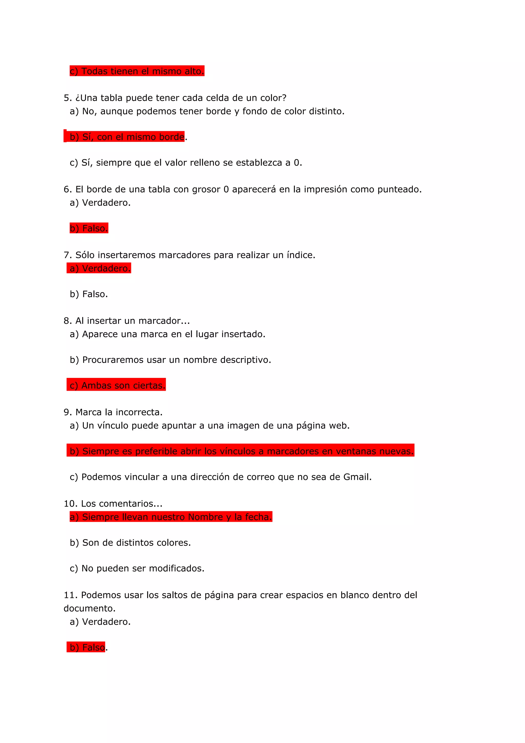 c) Todas tienen el mismo alto.


5. ¿Una tabla puede tener cada celda de un color?
 a) No, aunque podemos tener borde y fondo de color distinto.

 b) Sí, con el mismo borde.

 c) Sí, siempre que el valor relleno se establezca a 0.


6. El borde de una tabla con grosor 0 aparecerá en la impresión como punteado.
 a) Verdadero.

 b) Falso.


7. Sólo insertaremos marcadores para realizar un índice.
 a) Verdadero.

 b) Falso.


8. Al insertar un marcador...
 a) Aparece una marca en el lugar insertado.

 b) Procuraremos usar un nombre descriptivo.

 c) Ambas son ciertas.


9. Marca la incorrecta.
 a) Un vínculo puede apuntar a una imagen de una página web.

 b) Siempre es preferible abrir los vínculos a marcadores en ventanas nuevas.

 c) Podemos vincular a una dirección de correo que no sea de Gmail.


10. Los comentarios...
 a) Siempre llevan nuestro Nombre y la fecha.

 b) Son de distintos colores.

 c) No pueden ser modificados.


11. Podemos usar los saltos de página para crear espacios en blanco dentro del
documento.
 a) Verdadero.

 b) Falso.
 