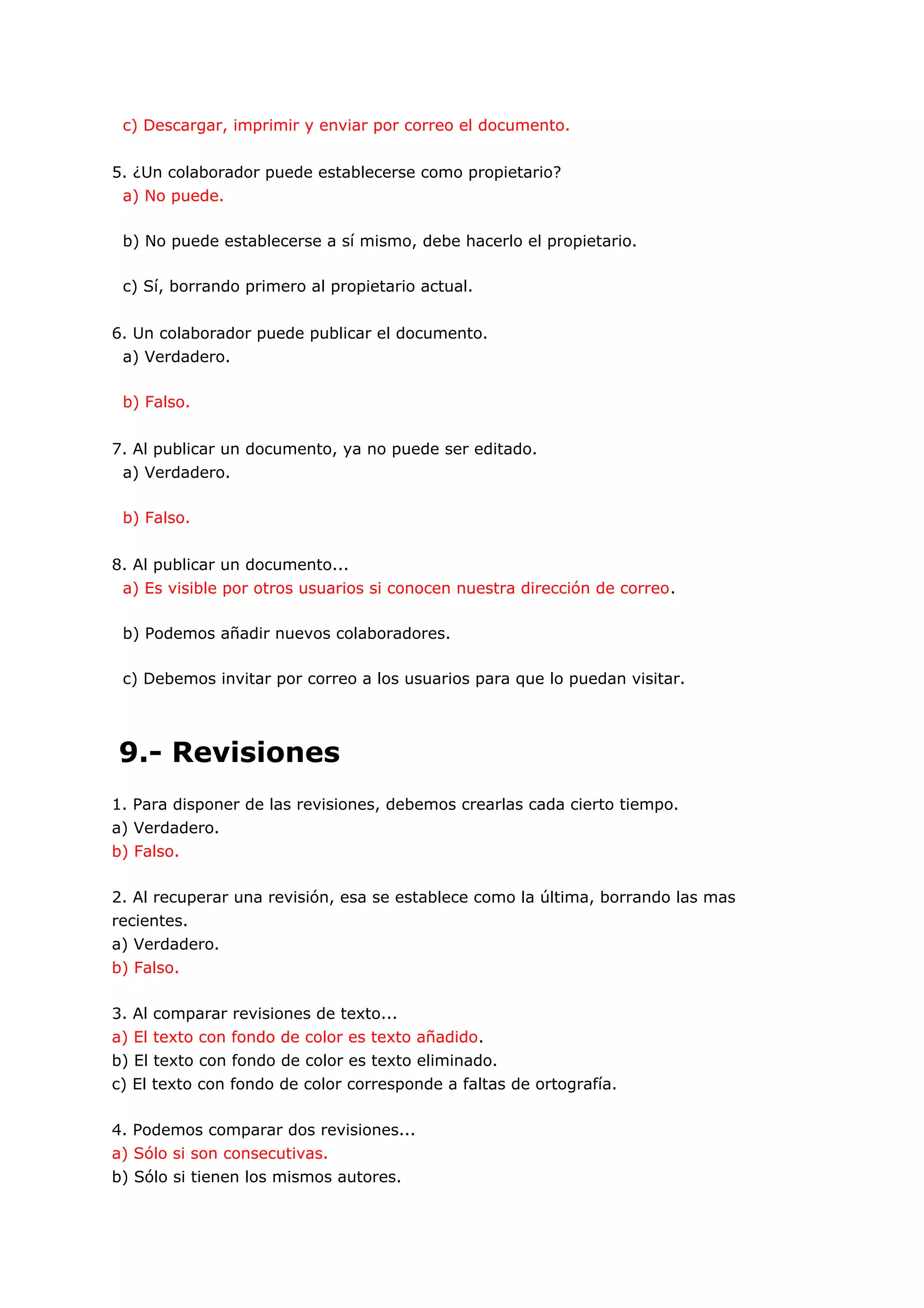 c) Descargar, imprimir y enviar por correo el documento.


5. ¿Un colaborador puede establecerse como propietario?
 a) No puede.

 b) No puede establecerse a sí mismo, debe hacerlo el propietario.

 c) Sí, borrando primero al propietario actual.


6. Un colaborador puede publicar el documento.
 a) Verdadero.

 b) Falso.


7. Al publicar un documento, ya no puede ser editado.
 a) Verdadero.

 b) Falso.


8. Al publicar un documento...
 a) Es visible por otros usuarios si conocen nuestra dirección de correo.

 b) Podemos añadir nuevos colaboradores.

 c) Debemos invitar por correo a los usuarios para que lo puedan visitar.




9.- Revisiones
1. Para disponer de las revisiones, debemos crearlas cada cierto tiempo.
a) Verdadero.
b) Falso.

2. Al recuperar una revisión, esa se establece como la última, borrando las mas
recientes.
a) Verdadero.
b) Falso.

3. Al comparar revisiones de texto...
a) El texto con fondo de color es texto añadido.
b) El texto con fondo de color es texto eliminado.
c) El texto con fondo de color corresponde a faltas de ortografía.

4. Podemos comparar dos revisiones...
a) Sólo si son consecutivas.
b) Sólo si tienen los mismos autores.
 