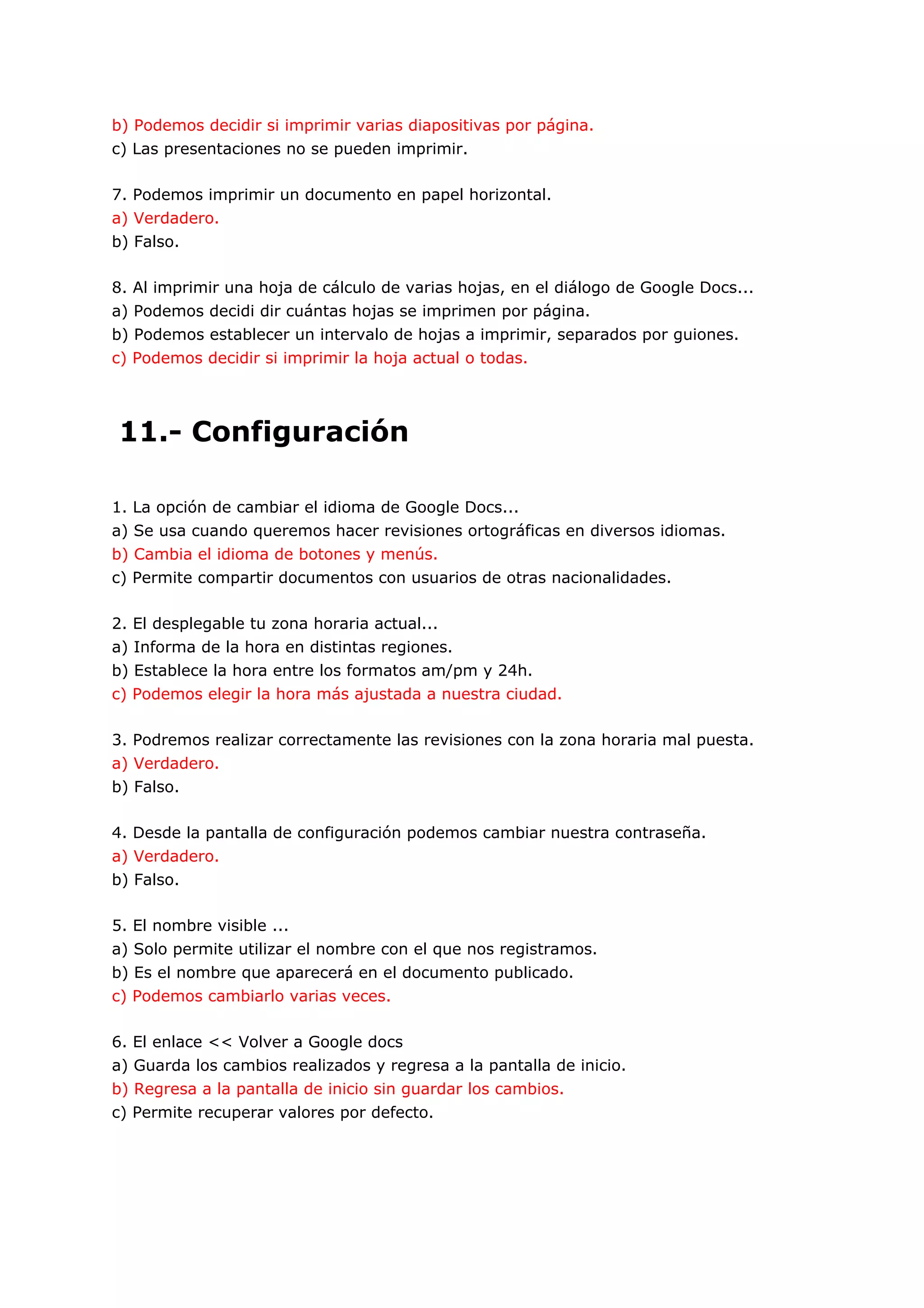 b) Podemos decidir si imprimir varias diapositivas por página.
c) Las presentaciones no se pueden imprimir.

7. Podemos imprimir un documento en papel horizontal.
a) Verdadero.
b) Falso.

8. Al imprimir una hoja de cálculo de varias hojas, en el diálogo de Google Docs...
a) Podemos decidi dir cuántas hojas se imprimen por página.
b) Podemos establecer un intervalo de hojas a imprimir, separados por guiones.
c) Podemos decidir si imprimir la hoja actual o todas.




11.- Configuración

1. La opción de cambiar el idioma de Google Docs...
a) Se usa cuando queremos hacer revisiones ortográficas en diversos idiomas.
b) Cambia el idioma de botones y menús.
c) Permite compartir documentos con usuarios de otras nacionalidades.

2. El desplegable tu zona horaria actual...
a) Informa de la hora en distintas regiones.
b) Establece la hora entre los formatos am/pm y 24h.
c) Podemos elegir la hora más ajustada a nuestra ciudad.

3. Podremos realizar correctamente las revisiones con la zona horaria mal puesta.
a) Verdadero.
b) Falso.

4. Desde la pantalla de configuración podemos cambiar nuestra contraseña.
a) Verdadero.
b) Falso.

5. El nombre visible ...
a) Solo permite utilizar el nombre con el que nos registramos.
b) Es el nombre que aparecerá en el documento publicado.
c) Podemos cambiarlo varias veces.

6. El enlace << Volver a Google docs
a) Guarda los cambios realizados y regresa a la pantalla de inicio.
b) Regresa a la pantalla de inicio sin guardar los cambios.
c) Permite recuperar valores por defecto.
 