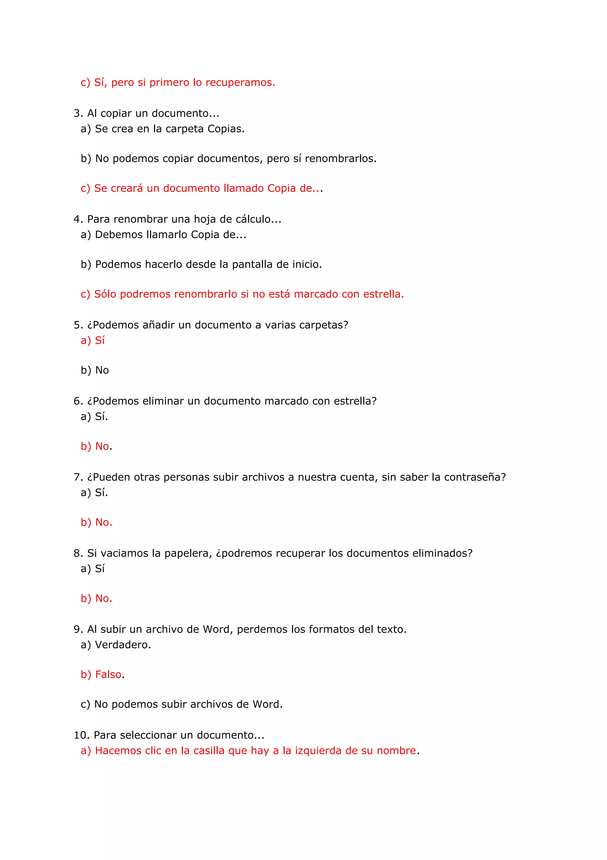 c) Sí, pero si primero lo recuperamos.


3. Al copiar un documento...
 a) Se crea en la carpeta Copias.

 b) No podemos copiar documentos, pero sí renombrarlos.

 c) Se creará un documento llamado Copia de...


4. Para renombrar una hoja de cálculo...
 a) Debemos llamarlo Copia de...

 b) Podemos hacerlo desde la pantalla de inicio.

 c) Sólo podremos renombrarlo si no está marcado con estrella.


5. ¿Podemos añadir un documento a varias carpetas?
 a) Sí

 b) No


6. ¿Podemos eliminar un documento marcado con estrella?
 a) Sí.

 b) No.


7. ¿Pueden otras personas subir archivos a nuestra cuenta, sin saber la contraseña?
 a) Sí.

 b) No.


8. Si vaciamos la papelera, ¿podremos recuperar los documentos eliminados?
 a) Sí

 b) No.


9. Al subir un archivo de Word, perdemos los formatos del texto.
 a) Verdadero.

 b) Falso.

 c) No podemos subir archivos de Word.


10. Para seleccionar un documento...
 a) Hacemos clic en la casilla que hay a la izquierda de su nombre.
 