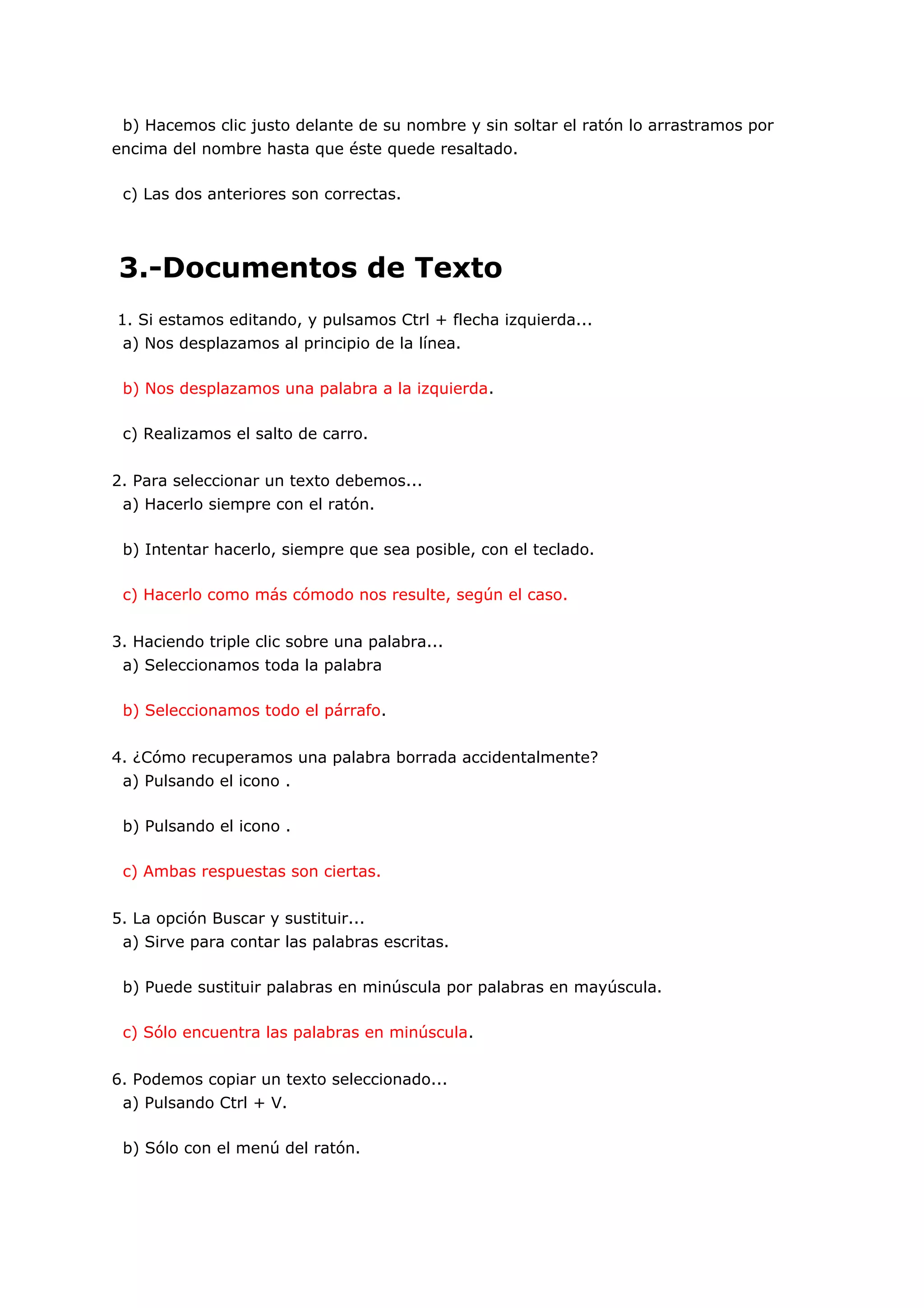 b) Hacemos clic justo delante de su nombre y sin soltar el ratón lo arrastramos por
encima del nombre hasta que éste quede resaltado.

 c) Las dos anteriores son correctas.




3.-Documentos de Texto
1. Si estamos editando, y pulsamos Ctrl + flecha izquierda...
 a) Nos desplazamos al principio de la línea.

 b) Nos desplazamos una palabra a la izquierda.

 c) Realizamos el salto de carro.


2. Para seleccionar un texto debemos...
 a) Hacerlo siempre con el ratón.

 b) Intentar hacerlo, siempre que sea posible, con el teclado.

 c) Hacerlo como más cómodo nos resulte, según el caso.


3. Haciendo triple clic sobre una palabra...
 a) Seleccionamos toda la palabra

 b) Seleccionamos todo el párrafo.


4. ¿Cómo recuperamos una palabra borrada accidentalmente?
 a) Pulsando el icono .

 b) Pulsando el icono .

 c) Ambas respuestas son ciertas.


5. La opción Buscar y sustituir...
 a) Sirve para contar las palabras escritas.

 b) Puede sustituir palabras en minúscula por palabras en mayúscula.

 c) Sólo encuentra las palabras en minúscula.


6. Podemos copiar un texto seleccionado...
 a) Pulsando Ctrl + V.

 b) Sólo con el menú del ratón.
 