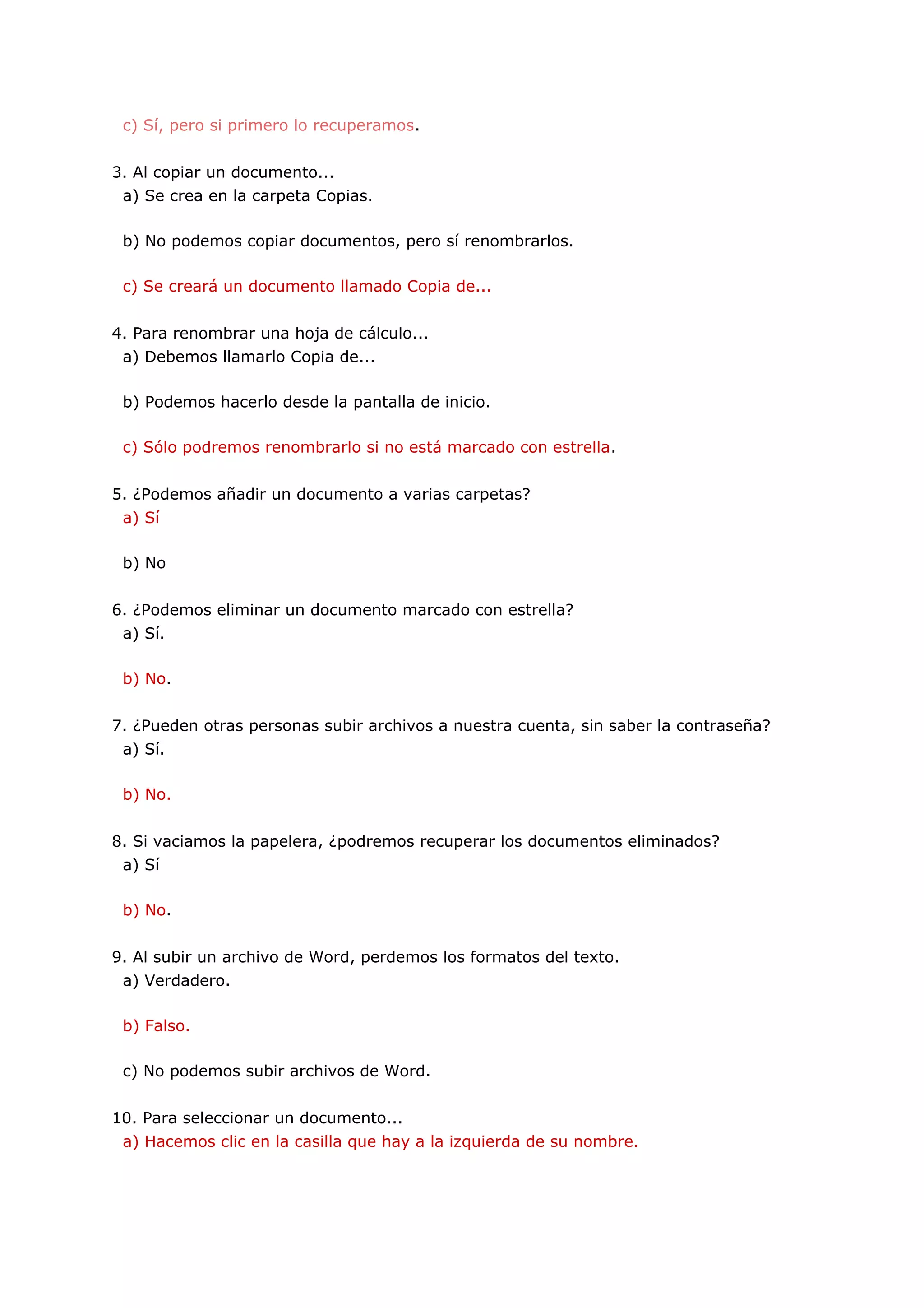 c) Sí, pero si primero lo recuperamos.


3. Al copiar un documento...
 a) Se crea en la carpeta Copias.

 b) No podemos copiar documentos, pero sí renombrarlos.

 c) Se creará un documento llamado Copia de...


4. Para renombrar una hoja de cálculo...
 a) Debemos llamarlo Copia de...

 b) Podemos hacerlo desde la pantalla de inicio.

 c) Sólo podremos renombrarlo si no está marcado con estrella.


5. ¿Podemos añadir un documento a varias carpetas?
 a) Sí

 b) No


6. ¿Podemos eliminar un documento marcado con estrella?
 a) Sí.

 b) No.


7. ¿Pueden otras personas subir archivos a nuestra cuenta, sin saber la contraseña?
 a) Sí.

 b) No.


8. Si vaciamos la papelera, ¿podremos recuperar los documentos eliminados?
 a) Sí

 b) No.


9. Al subir un archivo de Word, perdemos los formatos del texto.
 a) Verdadero.

 b) Falso.

 c) No podemos subir archivos de Word.


10. Para seleccionar un documento...
 a) Hacemos clic en la casilla que hay a la izquierda de su nombre.
 