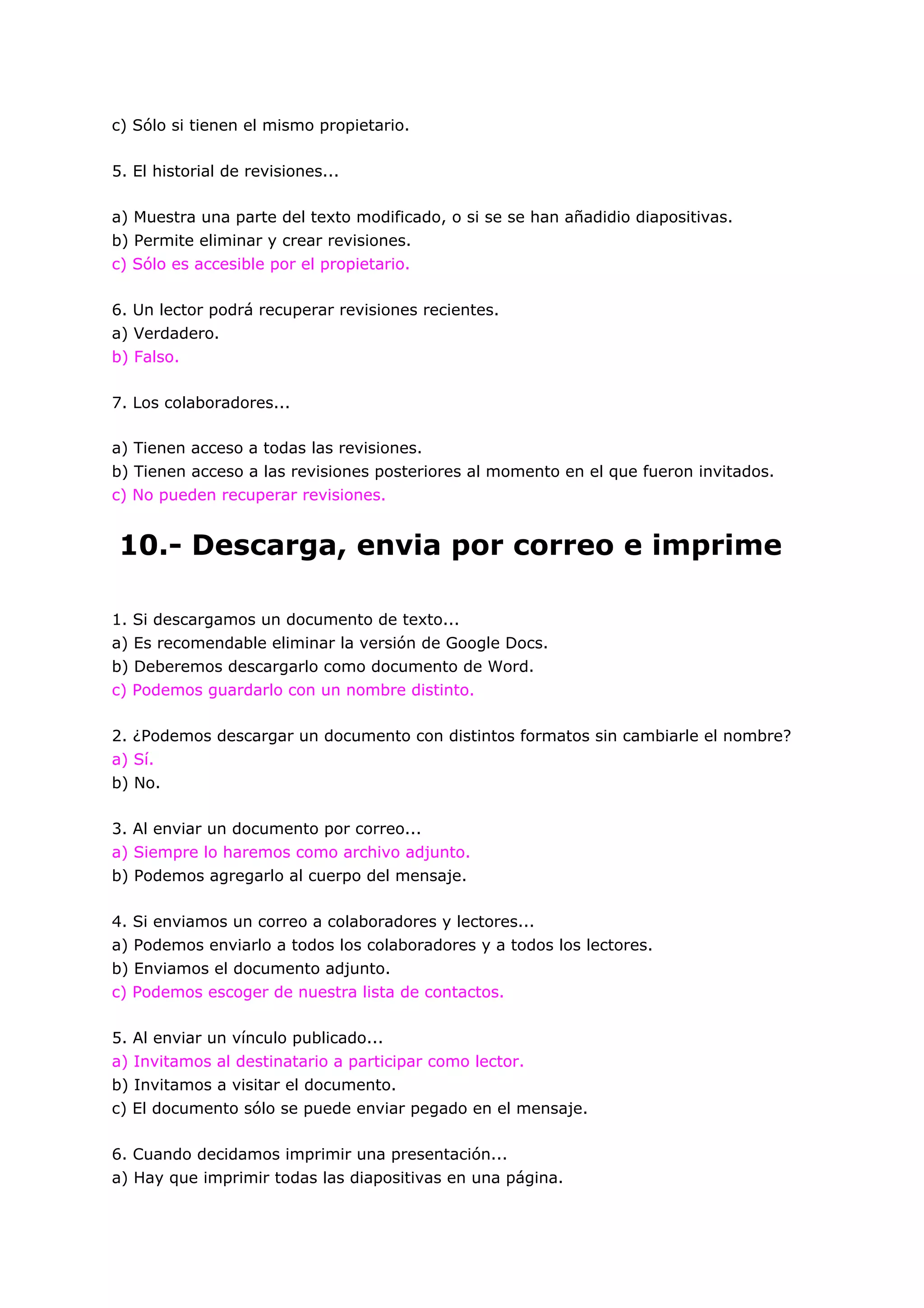c) Sólo si tienen el mismo propietario.

5. El historial de revisiones...

a) Muestra una parte del texto modificado, o si se se han añadidio diapositivas.
b) Permite eliminar y crear revisiones.
c) Sólo es accesible por el propietario.

6. Un lector podrá recuperar revisiones recientes.
a) Verdadero.
b) Falso.

7. Los colaboradores...

a) Tienen acceso a todas las revisiones.
b) Tienen acceso a las revisiones posteriores al momento en el que fueron invitados.
c) No pueden recuperar revisiones.


10.- Descarga, envia por correo e imprime

1. Si descargamos un documento de texto...
a) Es recomendable eliminar la versión de Google Docs.
b) Deberemos descargarlo como documento de Word.
c) Podemos guardarlo con un nombre distinto.

2. ¿Podemos descargar un documento con distintos formatos sin cambiarle el nombre?
a) Sí.
b) No.

3. Al enviar un documento por correo...
a) Siempre lo haremos como archivo adjunto.
b) Podemos agregarlo al cuerpo del mensaje.

4. Si enviamos un correo a colaboradores y lectores...
a) Podemos enviarlo a todos los colaboradores y a todos los lectores.
b) Enviamos el documento adjunto.
c) Podemos escoger de nuestra lista de contactos.

5. Al enviar un vínculo publicado...
a) Invitamos al destinatario a participar como lector.
b) Invitamos a visitar el documento.
c) El documento sólo se puede enviar pegado en el mensaje.

6. Cuando decidamos imprimir una presentación...
a) Hay que imprimir todas las diapositivas en una página.
 