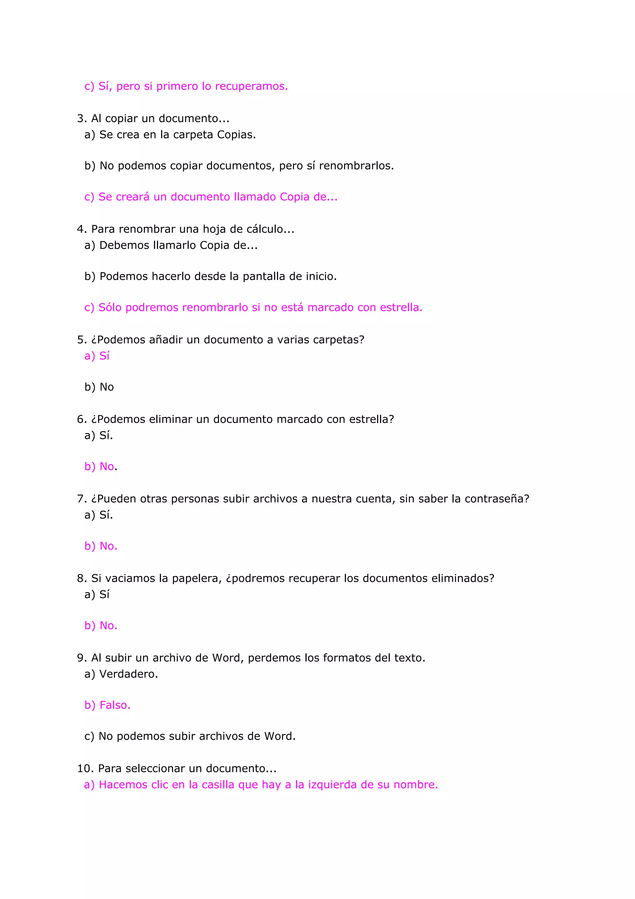 c) Sí, pero si primero lo recuperamos.


3. Al copiar un documento...
 a) Se crea en la carpeta Copias.

 b) No podemos copiar documentos, pero sí renombrarlos.

 c) Se creará un documento llamado Copia de...


4. Para renombrar una hoja de cálculo...
 a) Debemos llamarlo Copia de...

 b) Podemos hacerlo desde la pantalla de inicio.

 c) Sólo podremos renombrarlo si no está marcado con estrella.


5. ¿Podemos añadir un documento a varias carpetas?
 a) Sí

 b) No


6. ¿Podemos eliminar un documento marcado con estrella?
 a) Sí.

 b) No.


7. ¿Pueden otras personas subir archivos a nuestra cuenta, sin saber la contraseña?
 a) Sí.

 b) No.


8. Si vaciamos la papelera, ¿podremos recuperar los documentos eliminados?
 a) Sí

 b) No.


9. Al subir un archivo de Word, perdemos los formatos del texto.
 a) Verdadero.

 b) Falso.

 c) No podemos subir archivos de Word.


10. Para seleccionar un documento...
 a) Hacemos clic en la casilla que hay a la izquierda de su nombre.
 